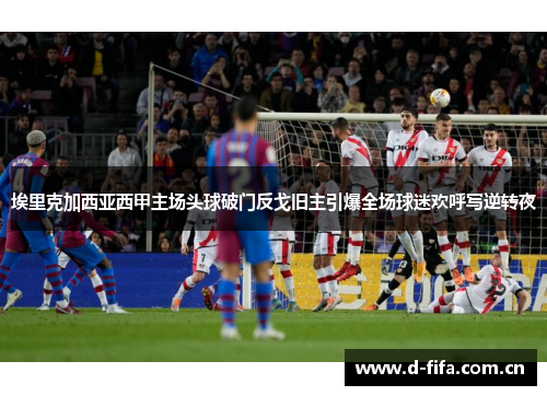 埃里克加西亚西甲主场头球破门反戈旧主引爆全场球迷欢呼写逆转夜